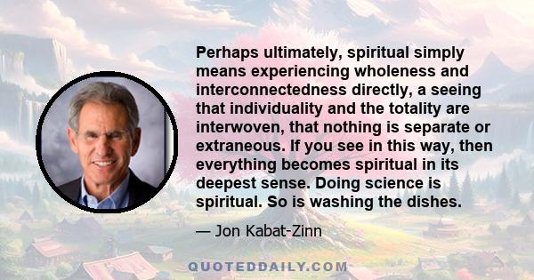 Perhaps ultimately, spiritual simply means experiencing wholeness and interconnectedness directly, a seeing that individuality and the totality are interwoven, that nothing is separate or extraneous. If you see in this