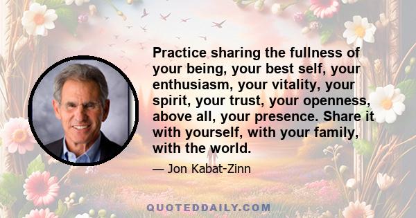 Practice sharing the fullness of your being, your best self, your enthusiasm, your vitality, your spirit, your trust, your openness, above all, your presence. Share it with yourself, with your family, with the world.