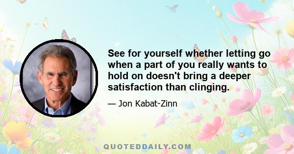 See for yourself whether letting go when a part of you really wants to hold on doesn't bring a deeper satisfaction than clinging.