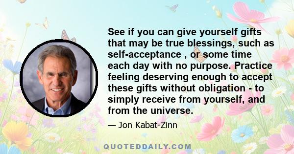 See if you can give yourself gifts that may be true blessings, such as self-acceptance , or some time each day with no purpose. Practice feeling deserving enough to accept these gifts without obligation - to simply