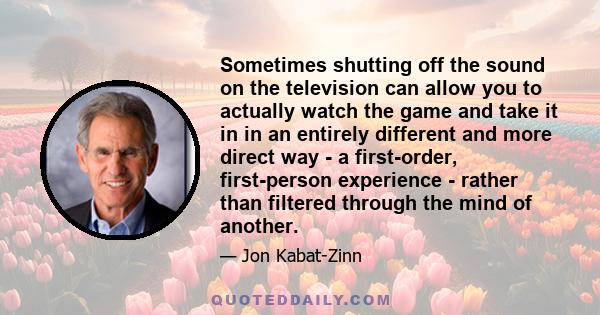 Sometimes shutting off the sound on the television can allow you to actually watch the game and take it in in an entirely different and more direct way - a first-order, first-person experience - rather than filtered