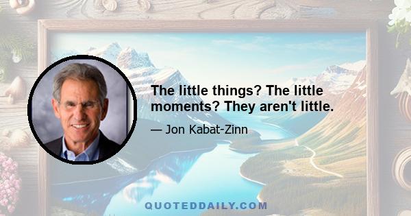 The little things? The little moments? They aren't little.