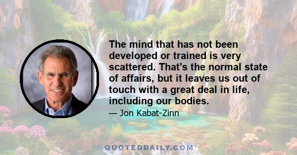 The mind that has not been developed or trained is very scattered. That's the normal state of affairs, but it leaves us out of touch with a great deal in life, including our bodies.