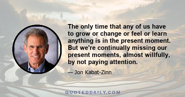 The only time that any of us have to grow or change or feel or learn anything is in the present moment. But we're continually missing our present moments, almost willfully, by not paying attention.