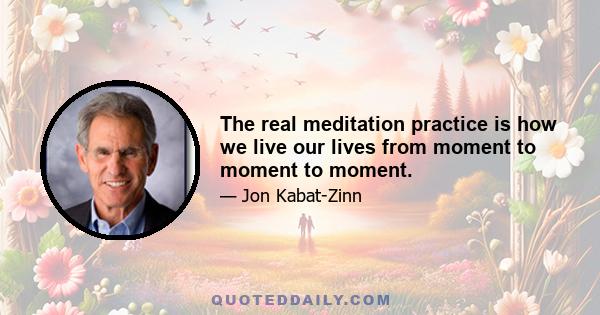 The real meditation practice is how we live our lives from moment to moment to moment.