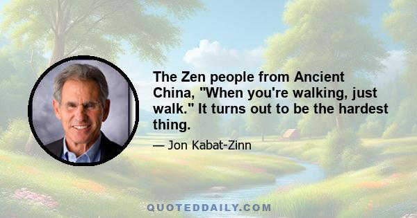 The Zen people from Ancient China, When you're walking, just walk. It turns out to be the hardest thing.