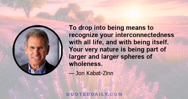 To drop into being means to recognize your interconnectedness with all life, and with being itself. Your very nature is being part of larger and larger spheres of wholeness.