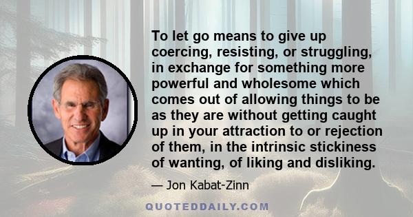 To let go means to give up coercing, resisting, or struggling, in exchange for something more powerful and wholesome which comes out of allowing things to be as they are without getting caught up in your attraction to