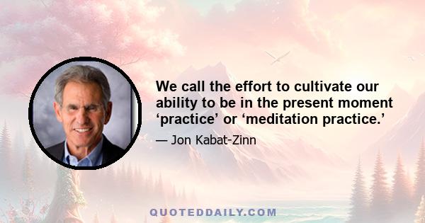 We call the effort to cultivate our ability to be in the present moment ‘practice’ or ‘meditation practice.’