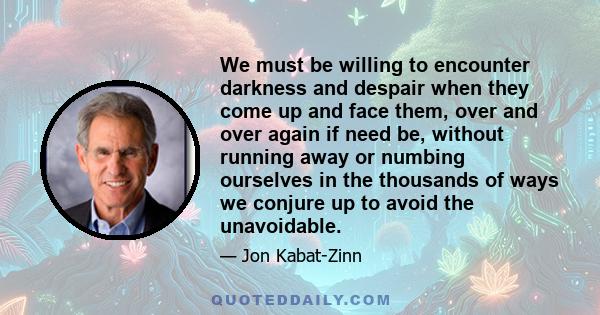 We must be willing to encounter darkness and despair when they come up and face them, over and over again if need be, without running away or numbing ourselves in the thousands of ways we conjure up to avoid the