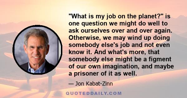 What is my job on the planet? is one question we might do well to ask ourselves over and over again. Otherwise, we may wind up doing somebody else's job and not even know it. And what's more, that somebody else might be 