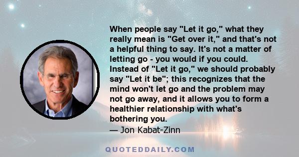 When people say Let it go, what they really mean is Get over it, and that's not a helpful thing to say. It's not a matter of letting go - you would if you could. Instead of Let it go, we should probably say Let it be;