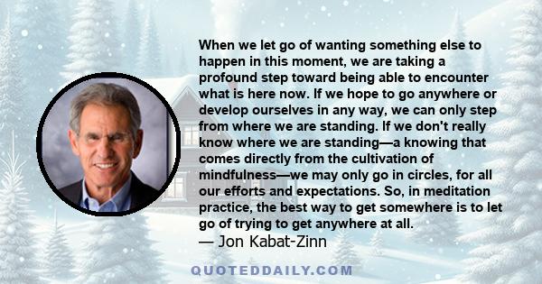 When we let go of wanting something else to happen in this moment, we are taking a profound step toward being able to encounter what is here now. If we hope to go anywhere or develop ourselves in any way, we can only