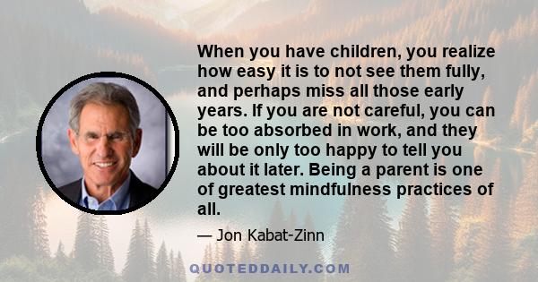 When you have children, you realize how easy it is to not see them fully, and perhaps miss all those early years. If you are not careful, you can be too absorbed in work, and they will be only too happy to tell you