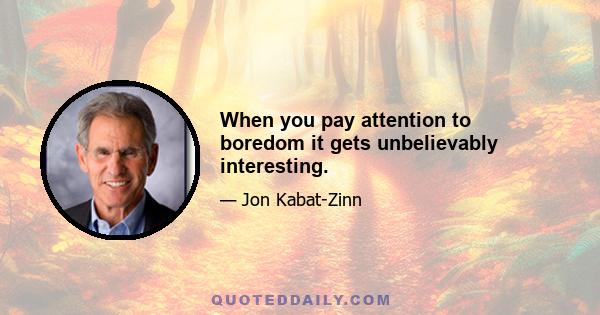 When you pay attention to boredom it gets unbelievably interesting.