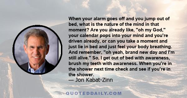 When your alarm goes off and you jump out of bed, what is the nature of the mind in that moment? Are you already like, oh my God, your calendar pops into your mind and you're driven already, or can you take a moment and 