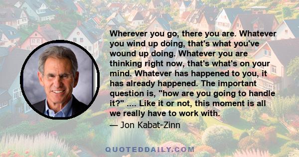 Wherever you go, there you are. Whatever you wind up doing, that's what you've wound up doing. Whatever you are thinking right now, that's what's on your mind. Whatever has happened to you, it has already happened. The