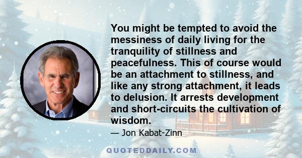 You might be tempted to avoid the messiness of daily living for the tranquility of stillness and peacefulness. This of course would be an attachment to stillness, and like any strong attachment, it leads to delusion. It 