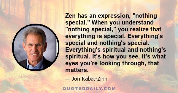 Zen has an expression, nothing special. When you understand nothing special, you realize that everything is special. Everything's special and nothing's special. Everything's spiritual and nothing's spiritual. It's how