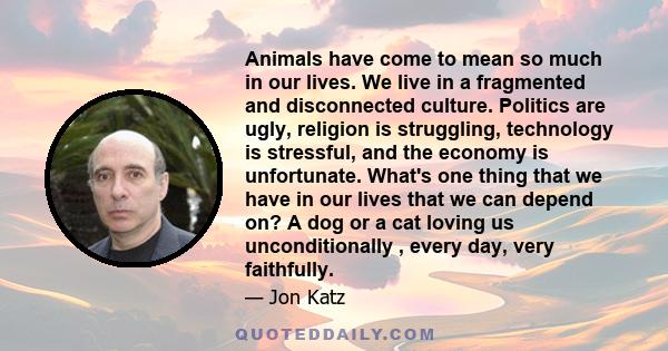 Animals have come to mean so much in our lives. We live in a fragmented and disconnected culture. Politics are ugly, religion is struggling, technology is stressful, and the economy is unfortunate. What's one thing that 