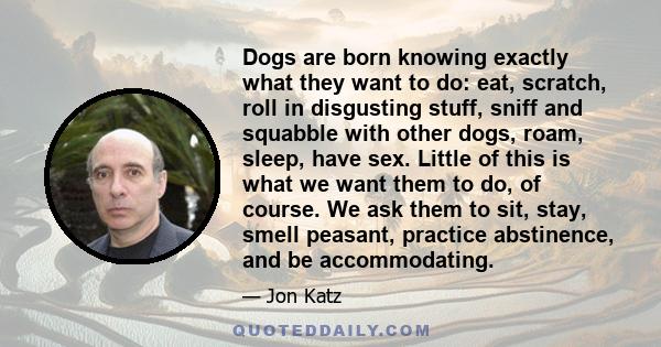 Dogs are born knowing exactly what they want to do: eat, scratch, roll in disgusting stuff, sniff and squabble with other dogs, roam, sleep, have sex. Little of this is what we want them to do, of course. We ask them to 