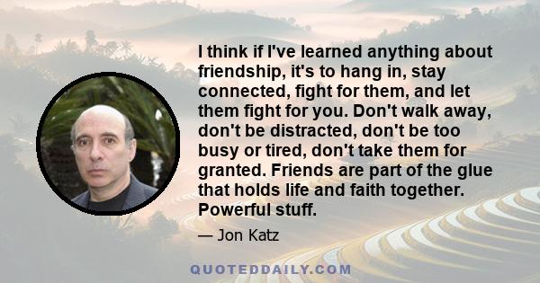 I think if I've learned anything about friendship, it's to hang in, stay connected, fight for them, and let them fight for you. Don't walk away, don't be distracted, don't be too busy or tired, don't take them for