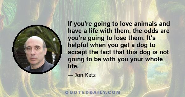If you're going to love animals and have a life with them, the odds are you're going to lose them. It's helpful when you get a dog to accept the fact that this dog is not going to be with you your whole life.