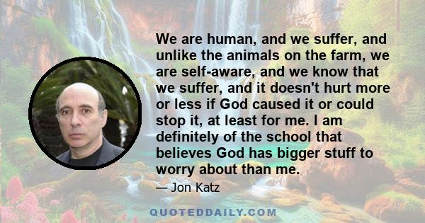 We are human, and we suffer, and unlike the animals on the farm, we are self-aware, and we know that we suffer, and it doesn't hurt more or less if God caused it or could stop it, at least for me. I am definitely of the 