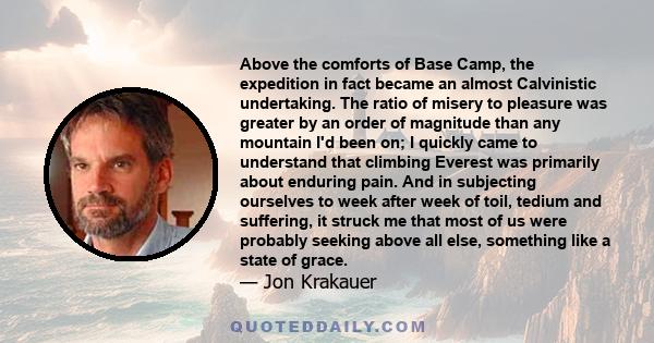 Above the comforts of Base Camp, the expedition in fact became an almost Calvinistic undertaking. The ratio of misery to pleasure was greater by an order of magnitude than any mountain I'd been on; I quickly came to