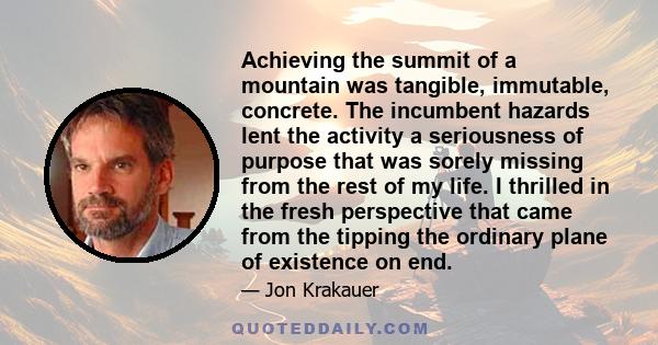 Achieving the summit of a mountain was tangible, immutable, concrete. The incumbent hazards lent the activity a seriousness of purpose that was sorely missing from the rest of my life. I thrilled in the fresh