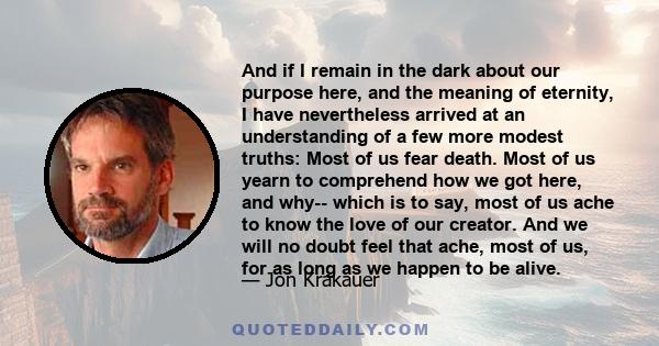 And if I remain in the dark about our purpose here, and the meaning of eternity, I have nevertheless arrived at an understanding of a few more modest truths: Most of us fear death. Most of us yearn to comprehend how we