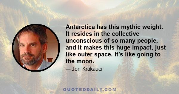 Antarctica has this mythic weight. It resides in the collective unconscious of so many people, and it makes this huge impact, just like outer space. It's like going to the moon.