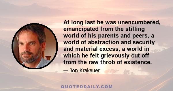 At long last he was unencumbered, emancipated from the stifling world of his parents and peers, a world of abstraction and security and material excess, a world in which he felt grievously cut off from the raw throb of