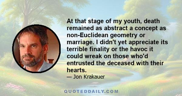 At that stage of my youth, death remained as abstract a concept as non-Euclidean geometry or marriage. I didn't yet appreciate its terrible finality or the havoc it could wreak on those who'd entrusted the deceased with 