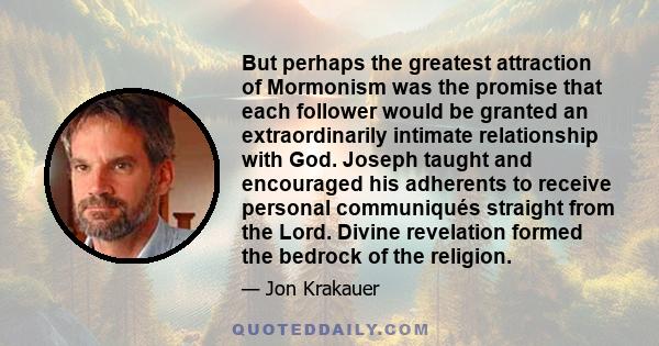 But perhaps the greatest attraction of Mormonism was the promise that each follower would be granted an extraordinarily intimate relationship with God. Joseph taught and encouraged his adherents to receive personal