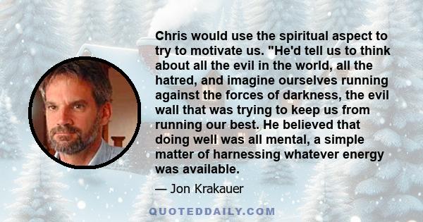 Chris would use the spiritual aspect to try to motivate us. He'd tell us to think about all the evil in the world, all the hatred, and imagine ourselves running against the forces of darkness, the evil wall that was