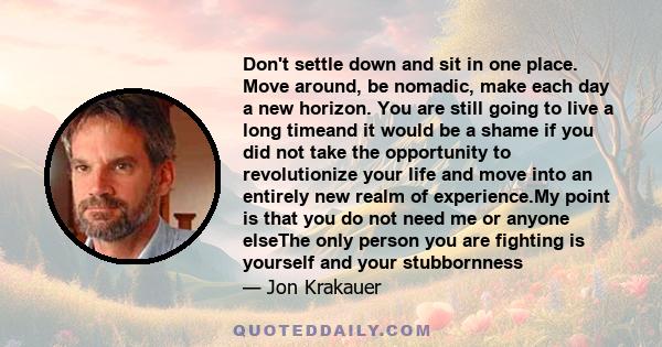 Don't settle down and sit in one place. Move around, be nomadic, make each day a new horizon. You are still going to live a long timeand it would be a shame if you did not take the opportunity to revolutionize your life 