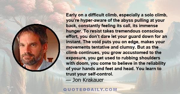 Early on a difficult climb, especially a solo climb, you’re hyper-aware of the abyss pulling at your back, constantly feeling its call, its immense hunger. To resist takes tremendous conscious effort, you don’t dare let 