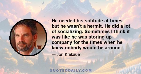 He needed his solitude at times, but he wasn't a hermit. He did a lot of socializing. Sometimes I think it was like he was storing up company for the times when he knew nobody would be around.