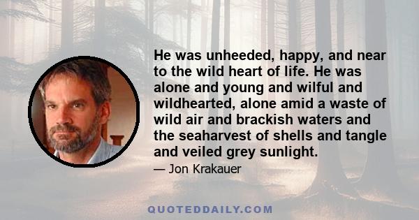 He was unheeded, happy, and near to the wild heart of life. He was alone and young and wilful and wildhearted, alone amid a waste of wild air and brackish waters and the seaharvest of shells and tangle and veiled grey