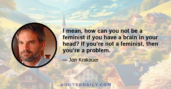 I mean, how can you not be a feminist if you have a brain in your head? If you’re not a feminist, then you’re a problem.