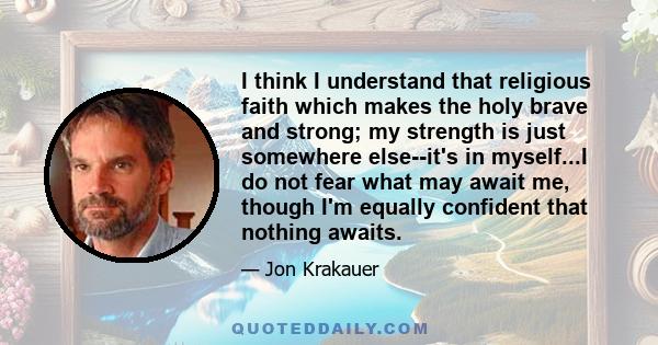 I think I understand that religious faith which makes the holy brave and strong; my strength is just somewhere else--it's in myself...I do not fear what may await me, though I'm equally confident that nothing awaits.