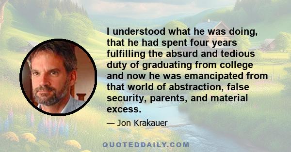 I understood what he was doing, that he had spent four years fulfilling the absurd and tedious duty of graduating from college and now he was emancipated from that world of abstraction, false security, parents, and