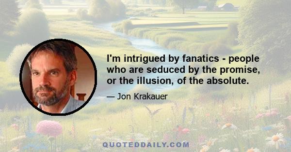 I'm intrigued by fanatics - people who are seduced by the promise, or the illusion, of the absolute.