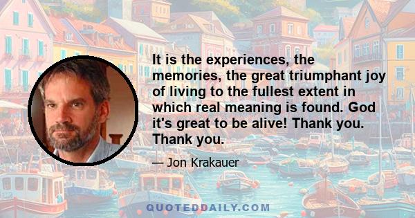 It is the experiences, the memories, the great triumphant joy of living to the fullest extent in which real meaning is found. God it's great to be alive! Thank you. Thank you.