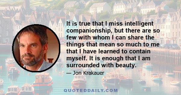 It is true that I miss intelligent companionship, but there are so few with whom I can share the things that mean so much to me that I have learned to contain myself. It is enough that I am surrounded with beauty.