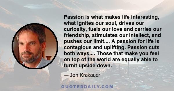 Passion is what makes life interesting, what ignites our soul, drives our curiosity, fuels our love and carries our friendship, stimulates our intellect, and pushes our limit.... A passion for life is contagious and