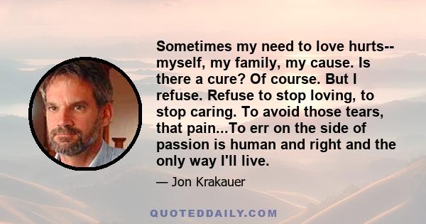 Sometimes my need to love hurts-- myself, my family, my cause. Is there a cure? Of course. But I refuse. Refuse to stop loving, to stop caring. To avoid those tears, that pain...To err on the side of passion is human