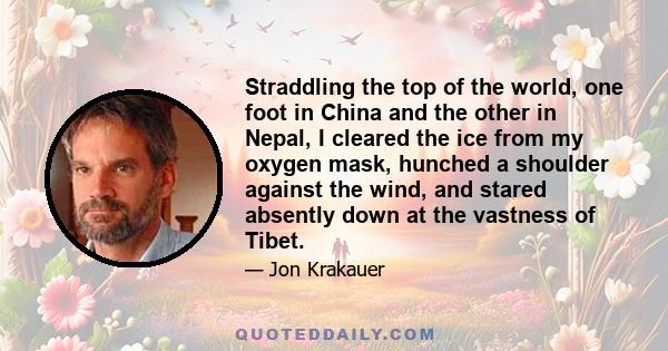 Straddling the top of the world, one foot in China and the other in Nepal, I cleared the ice from my oxygen mask, hunched a shoulder against the wind, and stared absently down at the vastness of Tibet.