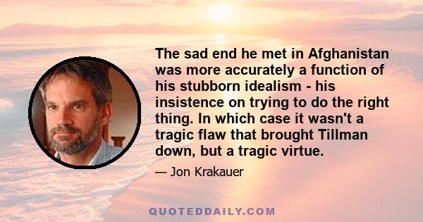 The sad end he met in Afghanistan was more accurately a function of his stubborn idealism - his insistence on trying to do the right thing. In which case it wasn't a tragic flaw that brought Tillman down, but a tragic